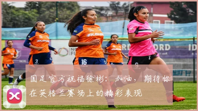 国足官方祝福徐彬：加油，期待你在英格兰赛场上的精彩表现