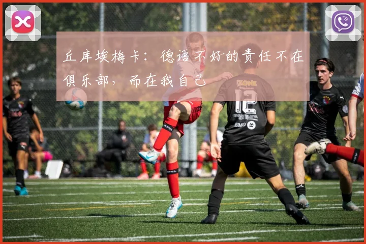 丘库埃梅卡：德语不好的责任不在俱乐部，而在我自己